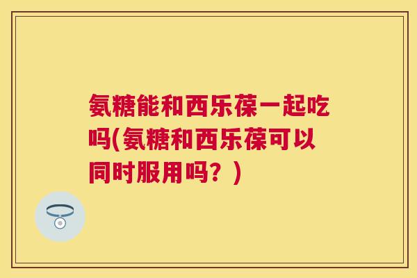 氨糖能和西乐葆一起吃吗(氨糖和西乐葆可以同时服用吗?)