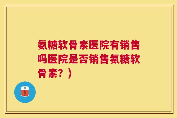 氨糖软骨素医院有销售吗医院是否销售氨糖软骨素？)