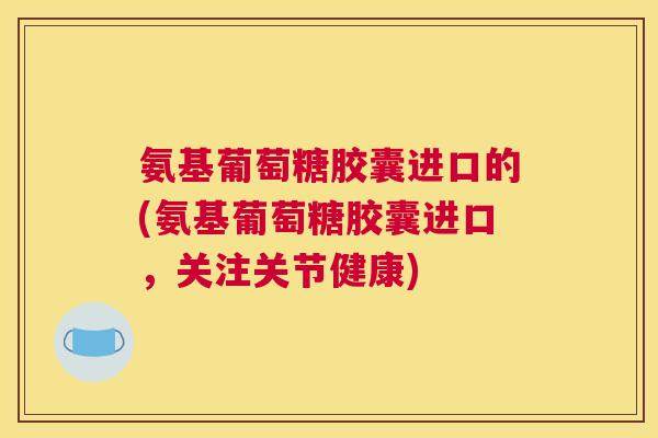 氨基葡萄糖胶囊进口的(氨基葡萄糖胶囊进口，关注关节健康)