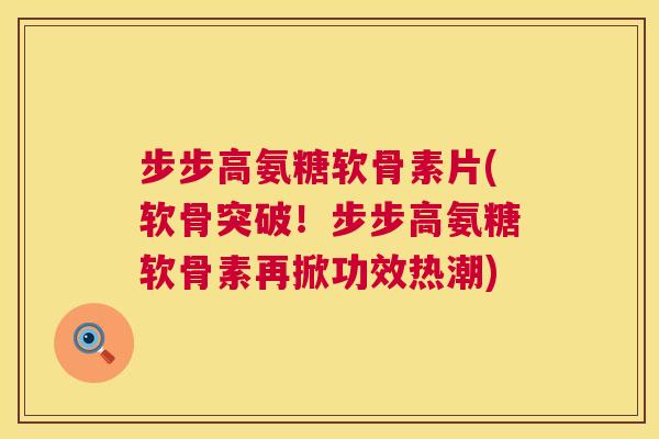 步步高氨糖软骨素片(软骨突破!步步高氨糖软骨素再掀功效热潮)