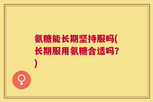 氨糖能长期坚持服吗(长期服用氨糖合适吗?) 氨糖能长期坚持服吗(长期服用氨糖合适吗?)