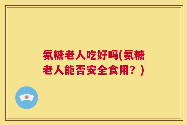 氨糖老人吃好吗(氨糖老人能否安全食用?)