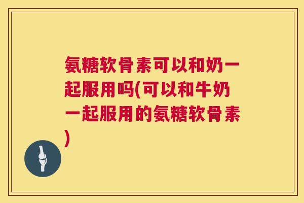 氨糖软骨素可以和奶一起服用吗(可以和牛奶一起服用的氨糖软骨素)