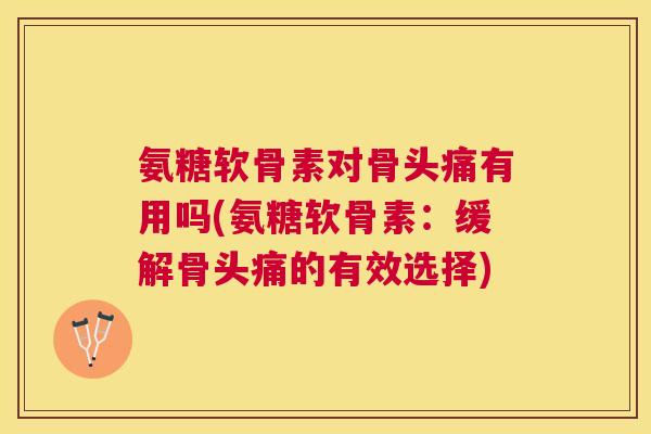 氨糖软骨素对骨头痛有用吗(氨糖软骨素：缓解骨头痛的有效选择)