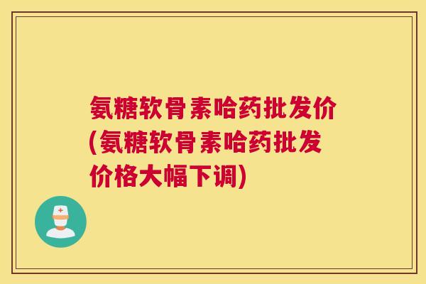 氨糖软骨素哈药批发价(氨糖软骨素哈药批发价格大幅下调)