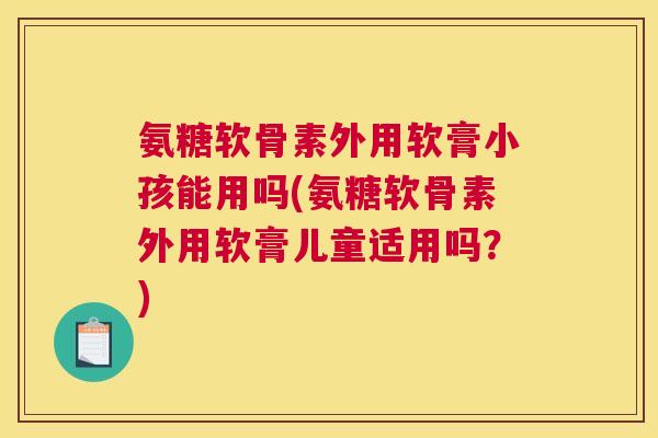 氨糖软骨素外用软膏小孩能用吗(氨糖软骨素外用软膏儿童适用吗?)