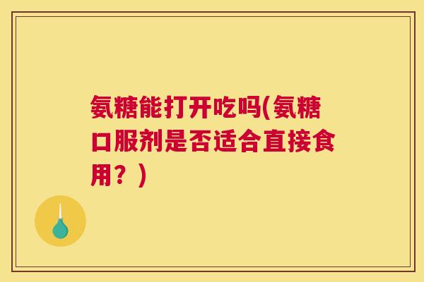 氨糖能打开吃吗(氨糖口服剂是否适合直接食用?)