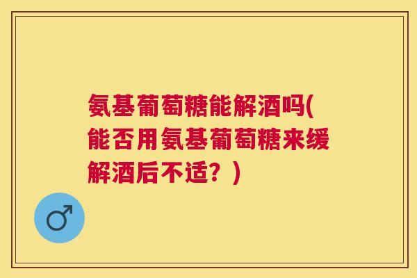 氨基葡萄糖能解酒吗(能否用氨基葡萄糖来缓解酒后不适？)
