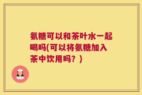 氨糖可以和茶叶水一起喝吗(可以将氨糖加入茶中饮用吗?) 氨糖可以和茶叶水一起喝吗(可以将氨糖加入茶中饮用吗?)