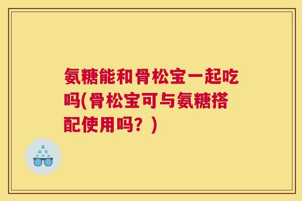 氨糖能和骨松宝一起吃吗(骨松宝可与氨糖搭配使用吗?) 氨糖能和骨松宝一起吃吗(骨松宝可与氨糖搭配使用吗?)