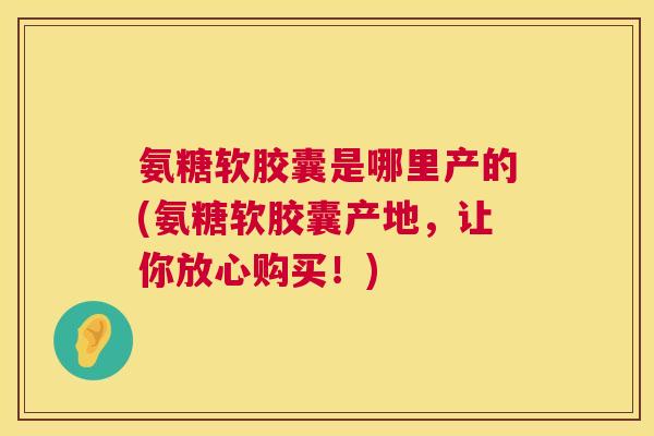 氨糖软胶囊是哪里产的(氨糖软胶囊产地,让你放心购买!)