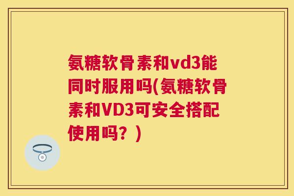 氨糖软骨素和vd3能同时服用吗(氨糖软骨素和VD3可安全搭配使用吗？)