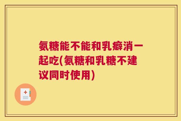 氨糖能不能和乳癖消一起吃(氨糖和乳糖不建议同时使用)