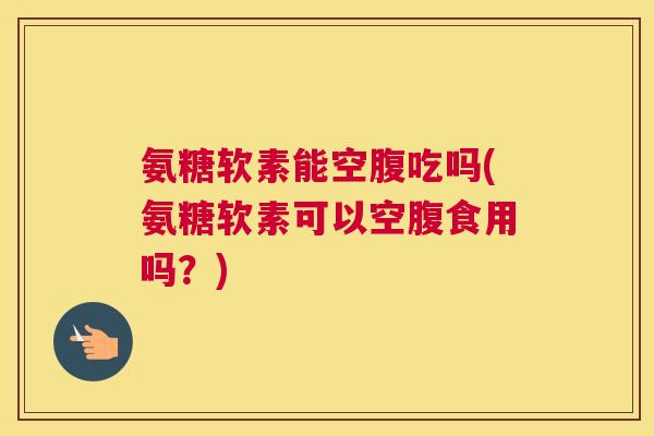 氨糖软素能空腹吃吗(氨糖软素可以空腹食用吗?)