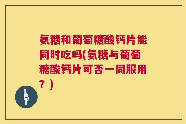 氨糖和葡萄糖酸钙片能同时吃吗(氨糖与葡萄糖酸钙片可否一同服用?)