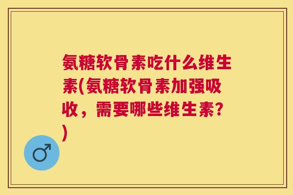 氨糖软骨素吃什么维生素(氨糖软骨素加强吸收,需要哪些维生素?)