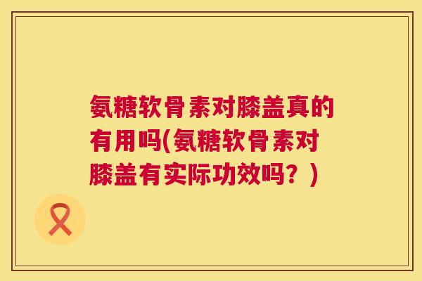氨糖软骨素对膝盖真的有用吗(氨糖软骨素对膝盖有实际功效吗？)