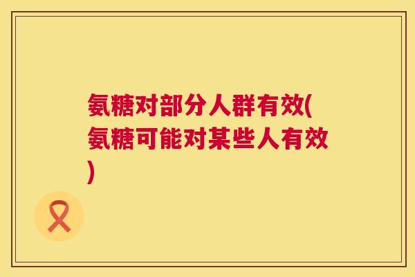 氨糖对部分人群有效(氨糖可能对某些人有效) 氨糖对部分人群有效(氨糖可能对某些人有效)
