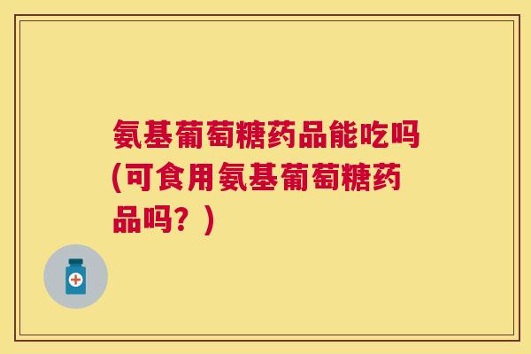 氨基葡萄糖药品能吃吗(可食用氨基葡萄糖药品吗？)