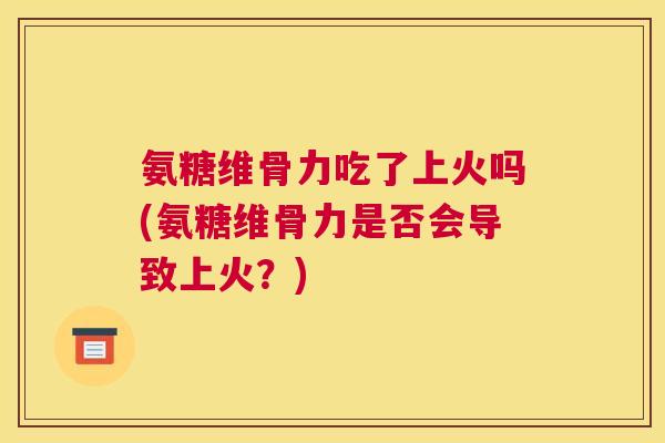氨糖维骨力吃了上火吗(氨糖维骨力是否会导致上火？)