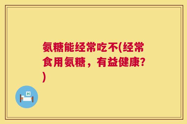 氨糖能经常吃不(经常食用氨糖，有益健康？)