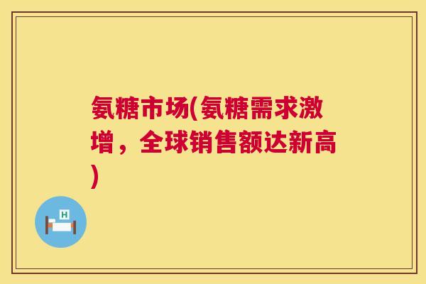 氨糖市场(氨糖需求激增,全球销售额达新高)