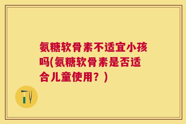 氨糖软骨素不适宜小孩吗(氨糖软骨素是否适合儿童使用?) 氨糖软骨素不适宜小孩吗(氨糖软骨素是否适合儿童使用?)