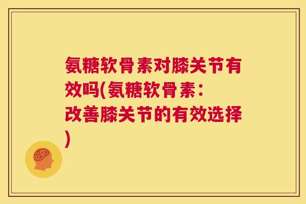 氨糖软骨素对膝关节有效吗(氨糖软骨素： 改善膝关节的有效选择)