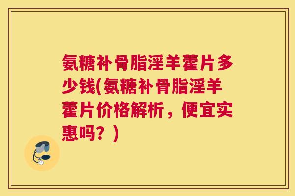 氨糖补骨脂淫羊藿片多少钱(氨糖补骨脂淫羊藿片价格解析,便宜实惠吗?) 氨糖补骨脂淫羊藿片多少钱(氨糖补骨脂淫羊藿片价格解析,便宜实惠吗?)