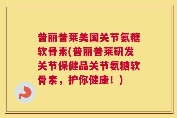 普丽普莱美国关节氨糖软骨素(普丽普莱研发关节保健品关节氨糖软骨素，护你健康！)