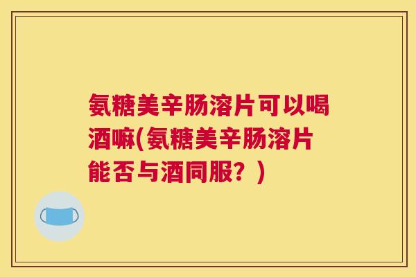 氨糖美辛肠溶片可以喝酒嘛(氨糖美辛肠溶片能否与酒同服?)
