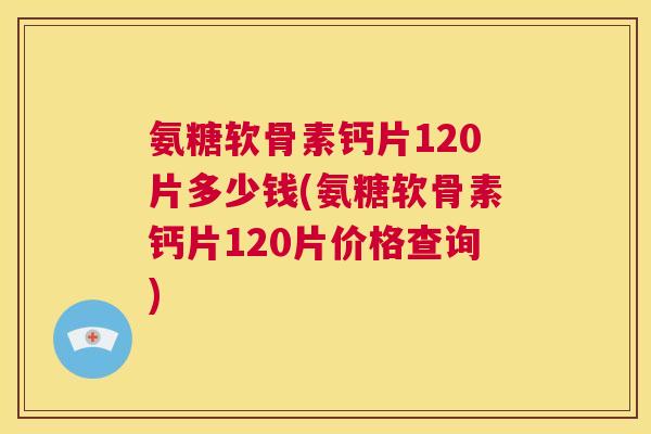 氨糖软骨素钙片120片多少钱(氨糖软骨素钙片120片价格查询) 氨糖软骨素钙片120片多少钱(氨糖软骨素钙片120片价格查询)