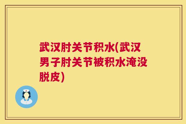 武汉肘关节积水(武汉男子肘关节被积水淹没脱皮)