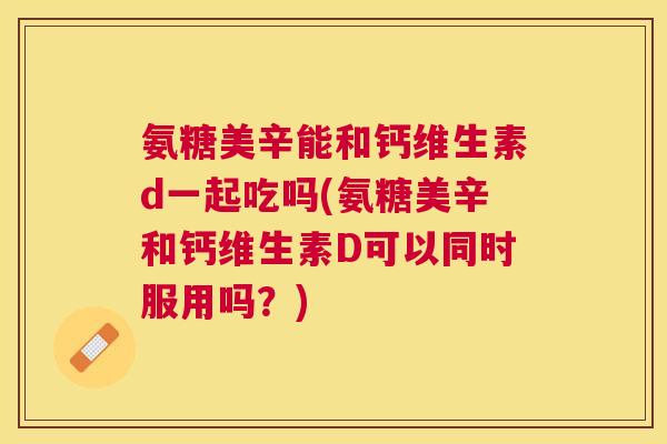 氨糖美辛能和钙维生素d一起吃吗(氨糖美辛和钙维生素D可以同时服用吗？)
