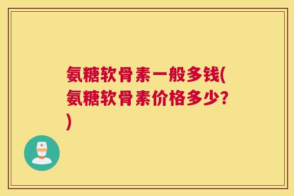 氨糖软骨素一般多钱(氨糖软骨素价格多少?)