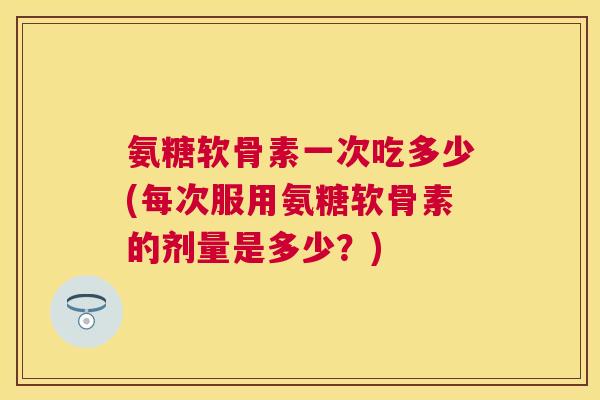 氨糖软骨素一次吃多少(每次服用氨糖软骨素的剂量是多少?)