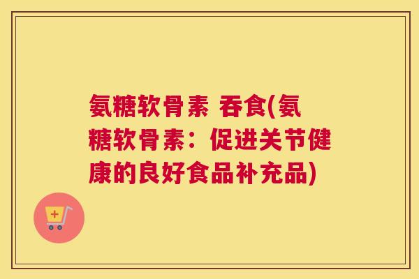 氨糖软骨素 吞食(氨糖软骨素：促进关节健康的良好食品补充品)