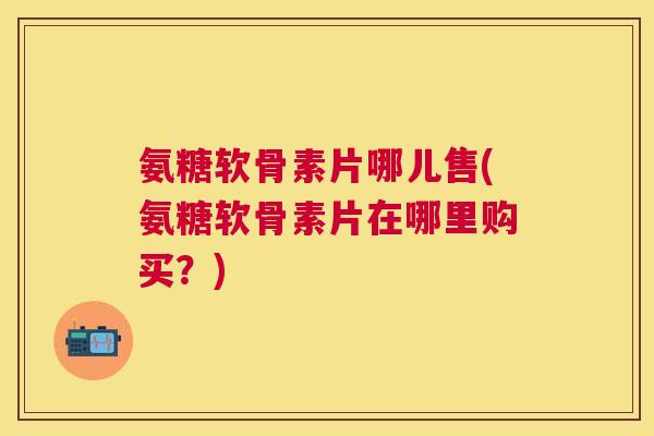 氨糖软骨素片哪儿售(氨糖软骨素片在哪里购买?)