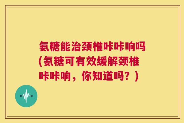氨糖能治颈椎咔咔响吗(氨糖可有效缓解颈椎咔咔响,你知道吗?)