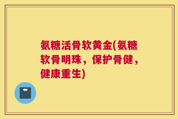 氨糖活骨软黄金(氨糖软骨明珠,保护骨健,健康重生) 氨糖活骨软黄金(氨糖软骨明珠,保护骨健,健康重生)