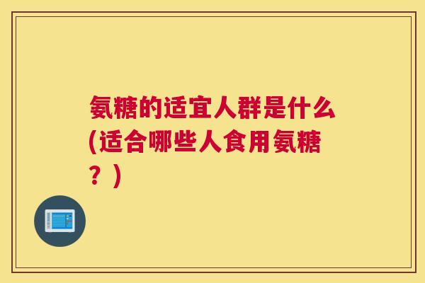 氨糖的适宜人群是什么(适合哪些人食用氨糖？)