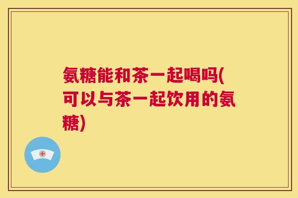氨糖能和茶一起喝吗(可以与茶一起饮用的氨糖)