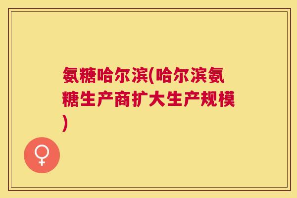 氨糖哈尔滨(哈尔滨氨糖生产商扩大生产规模)