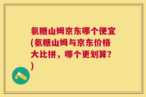 氨糖山姆京东哪个便宜(氨糖山姆与京东价格大比拼,哪个更划算?)