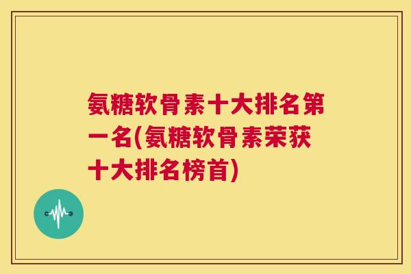 氨糖软骨素十大排名第一名(氨糖软骨素荣获十大排名榜首)