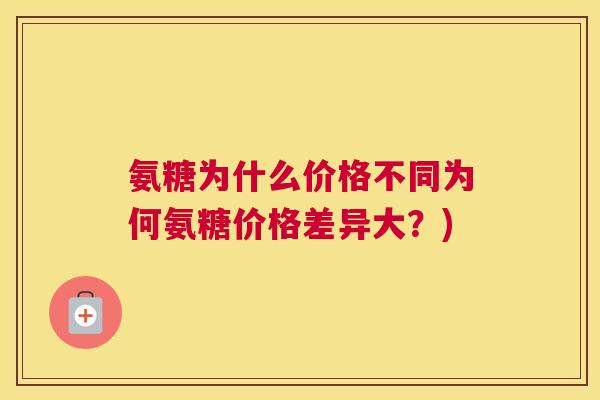 氨糖为什么价格不同为何氨糖价格差异大?)