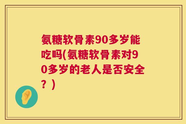 氨糖软骨素90多岁能吃吗(氨糖软骨素对90多岁的老人是否安全?)