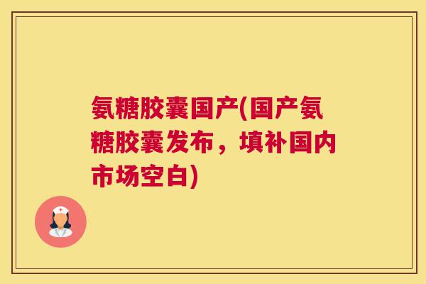 氨糖胶囊国产(国产氨糖胶囊发布，填补国内市场空白)