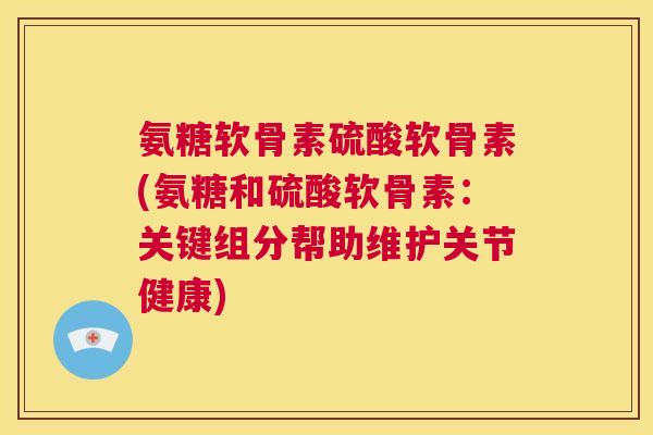 氨糖软骨素硫酸软骨素(氨糖和硫酸软骨素:关键组分帮助维护关节健康) 氨糖软骨素硫酸软骨素(氨糖和硫酸软骨素:关键组分帮助维护关节健康)