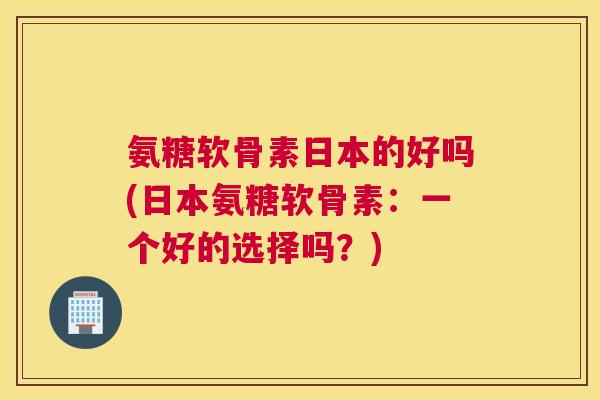 氨糖软骨素日本的好吗(日本氨糖软骨素：一个好的选择吗？)